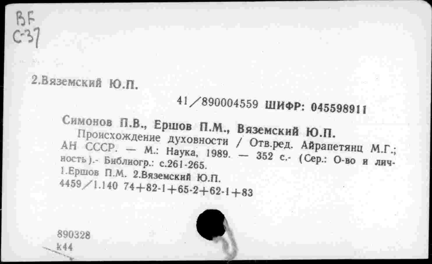 ﻿2.Вяземский Ю.П.
41/890004559 ШИФР; 045598911
Симонов П.В., Ершов П.М., Вяземский Ю п ..Происхождение духовности / Отв. П'
АН сст	«?ливнисти / Отв
"..«=<?• - Наука. - зи	„„ . ’ '
V- (сер., о-во и лич-
> ред. Айрапетянц М.Г.;
нскть).- Библиогр.: с.261-265,
П М’ 2 Вяземский Ю.П 4459/1140 74+82-14-65-2+62-1+83
890328 к44
